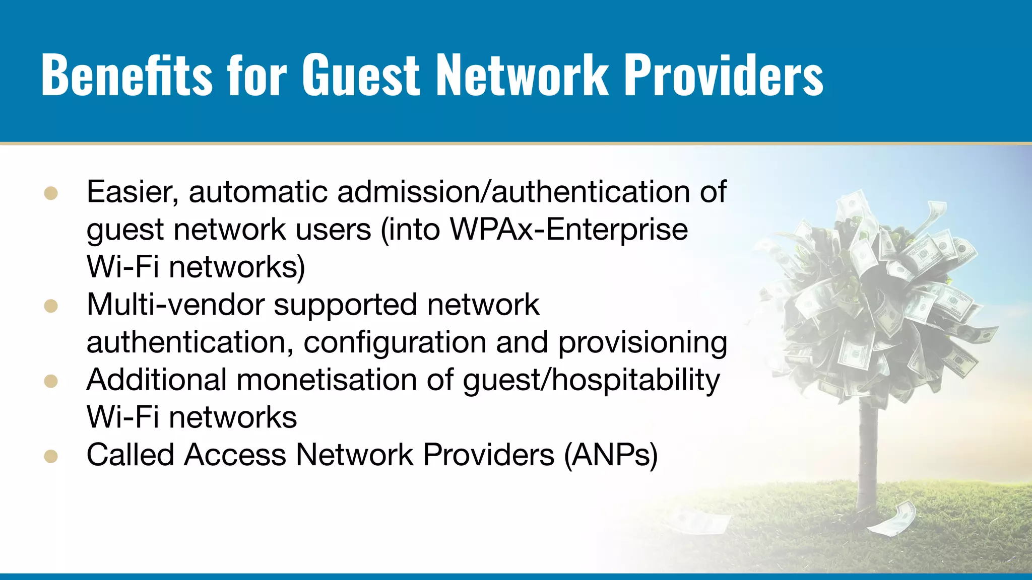 Beneﬁts for Guest Network Providers
● Easier, automatic admission/authentication of
guest network users (into WPAx-Enterprise
Wi-Fi networks)
● Multi-vendor supported network
authentication, conﬁguration and provisioning
● Additional monetisation of guest/hospitability
Wi-Fi networks
● Called Access Network Providers (ANPs)
 
