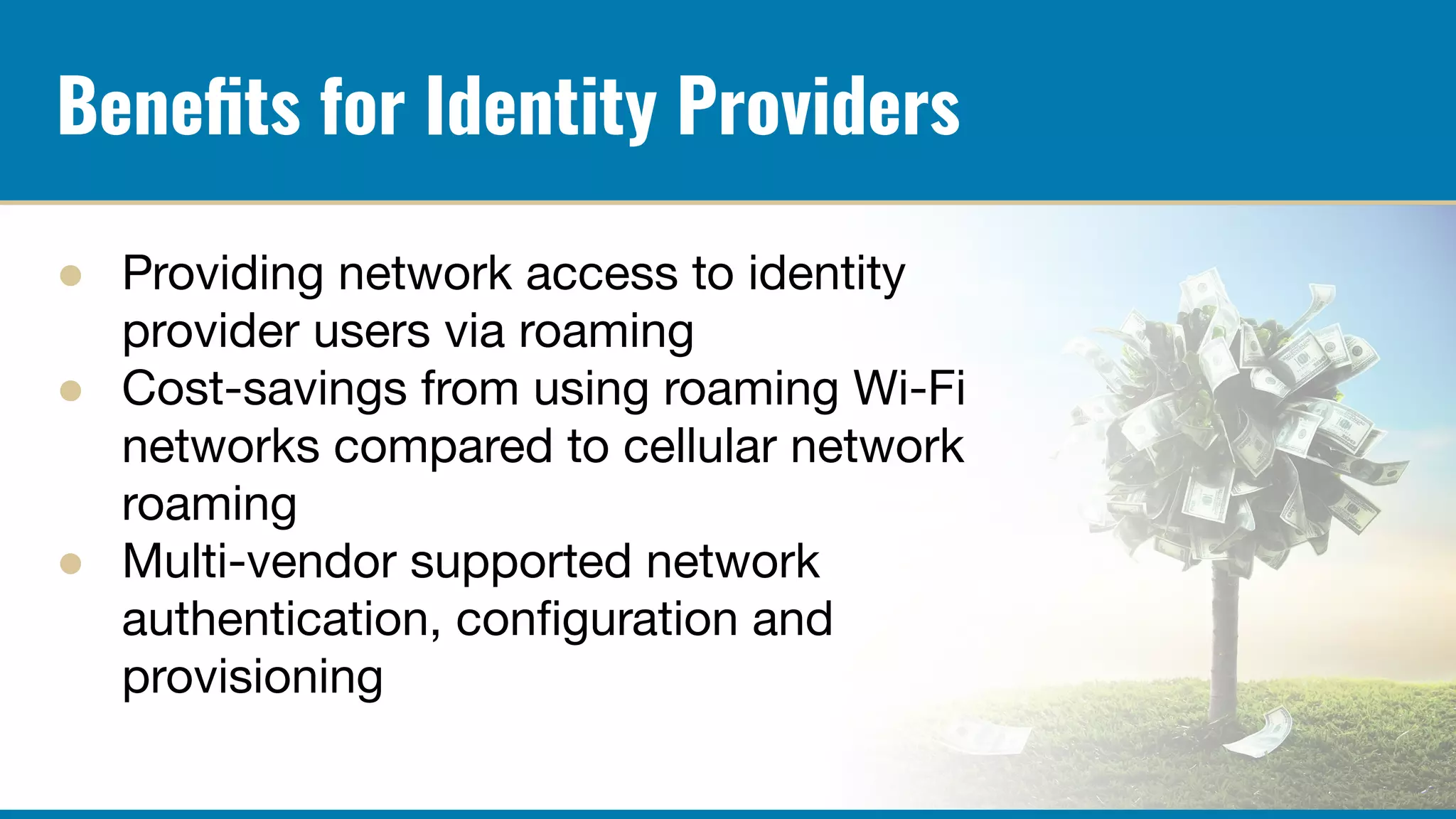 Beneﬁts for Identity Providers
● Providing network access to identity
provider users via roaming
● Cost-savings from using roaming Wi-Fi
networks compared to cellular network
roaming
● Multi-vendor supported network
authentication, conﬁguration and
provisioning
 