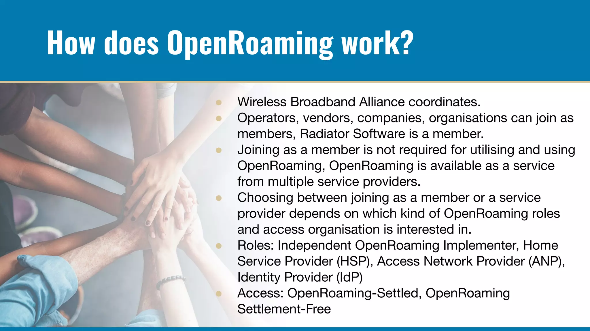 How does OpenRoaming work?
● Wireless Broadband Alliance coordinates.
● Operators, vendors, companies, organisations can join as
members, Radiator Software is a member.
● Joining as a member is not required for utilising and using
OpenRoaming, OpenRoaming is available as a service
from multiple service providers.
● Choosing between joining as a member or a service
provider depends on which kind of OpenRoaming roles
and access organisation is interested in.
● Roles: Independent OpenRoaming Implementer, Home
Service Provider (HSP), Access Network Provider (ANP),
Identity Provider (IdP)
● Access: OpenRoaming-Settled, OpenRoaming
Settlement-Free
 