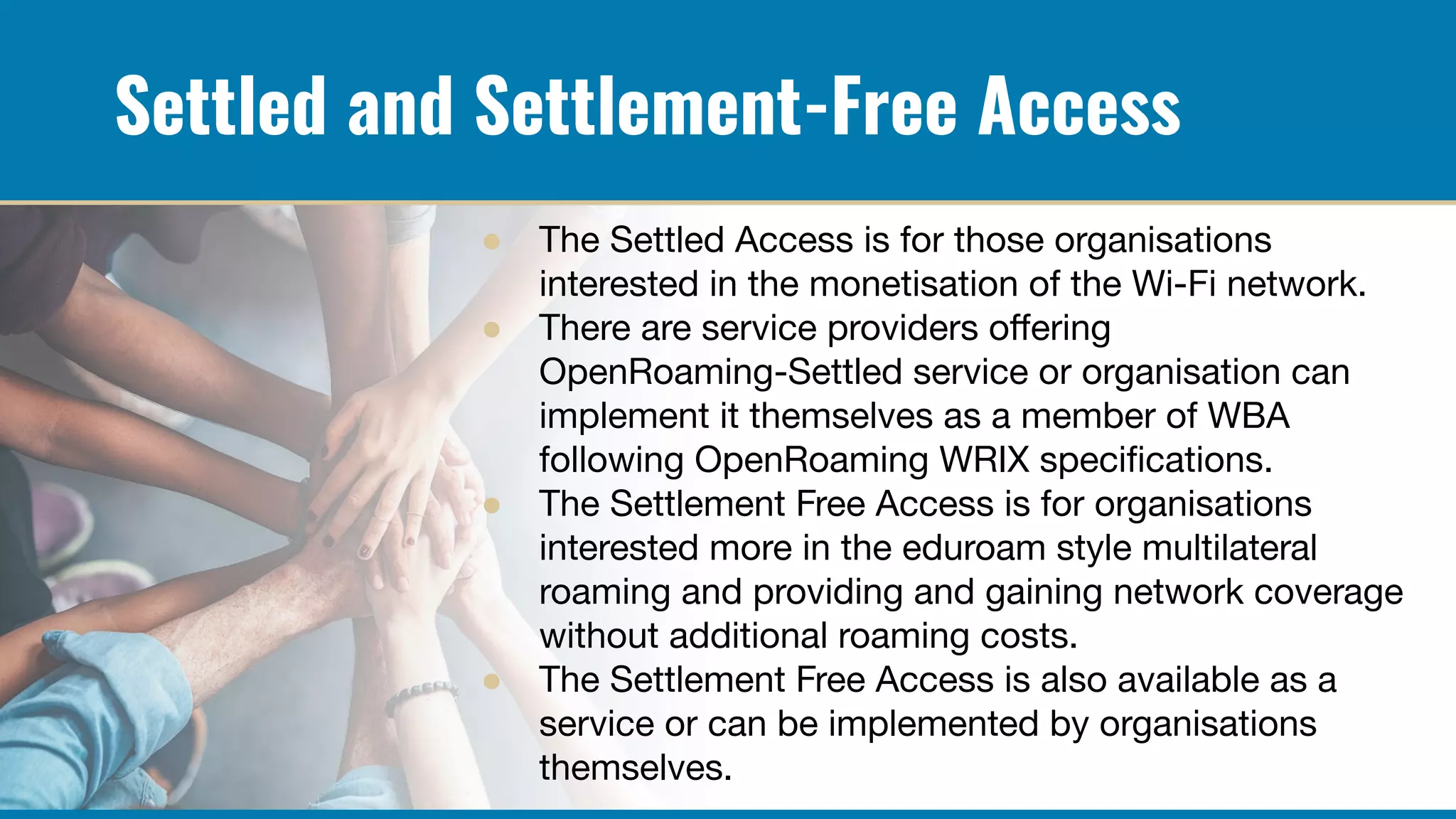 Settled and Settlement-Free Access
● The Settled Access is for those organisations
interested in the monetisation of the Wi-Fi network.
● There are service providers oﬀering
OpenRoaming-Settled service or organisation can
implement it themselves as a member of WBA
following OpenRoaming WRIX speciﬁcations.
● The Settlement Free Access is for organisations
interested more in the eduroam style multilateral
roaming and providing and gaining network coverage
without additional roaming costs.
● The Settlement Free Access is also available as a
service or can be implemented by organisations
themselves.
 