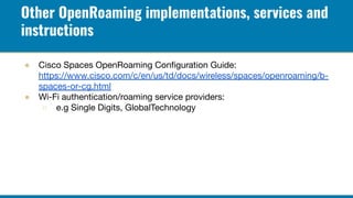 Other OpenRoaming implementations, services and
instructions
● Cisco Spaces OpenRoaming Conﬁguration Guide:
https://www.ci...