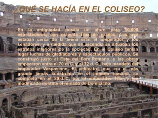 ¿QUÉ SE HACÍA EN EL COLISEO? En la antigüedad poseía un aforo para 50.000 espectadores, con ochenta filas de gradas. Los que estaban cerca de la arena eran el Emperador y los senadores, y a medida que se ascendía se situaban los estratos inferiores de la sociedad. En el Coliseo tenían lugar luchas de gladiadores y espectáculos públicos. Se construyó justo al Este del  Foro Romano , y las obras empezaron entre el  70 d. C . y el  72 d. C. , bajo mandato del emperador  Vespasiano . El anfiteatro, que era el más grande jamás construido en el Imperio romano, se completó en el  80 d. C.  por el emperador  Tito , y fue modificado durante el reinado de  Domiciano .  