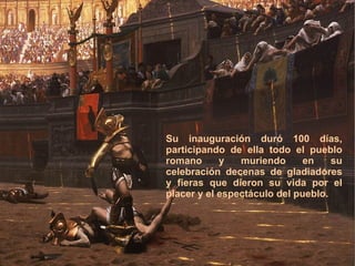 ¿Qué se hacía en el Coliseo? Su inauguración duró 100 días, participando de ella todo el pueblo romano y muriendo en su celebración decenas de gladiadores y fieras que die ron su vida por el placer y el espectáculo del pueblo. 