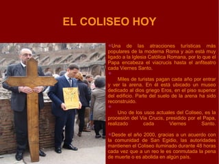 EL COLISEO HOY Una de las atracciones turísticas más populares de la moderna Roma y aún está muy ligado a la Iglesia Católica Romana, por lo que el Papa encabeza el viacrucis hasta el anfiteatro cada Viernes Santo. Miles de turistas pagan cada año por entrar y ver la arena. En él está ubicado un museo dedicado al dios griego Eros, en el piso superior del edificio. Parte del suelo de la arena ha sido reconstruido. Uno de los usos actuales del Coliseo, es la procesión del Via Crucis, presidido por el Papa, realizado cada Viernes Santo. Desde el año 2000, gracias a un acuerdo con la comunidad de San Egidio, las autoridades mantienen el Coliseo iluminado durante 48 horas cada vez que a un reo le es conmutada la pena de muerte o es abolida en algún país. 
