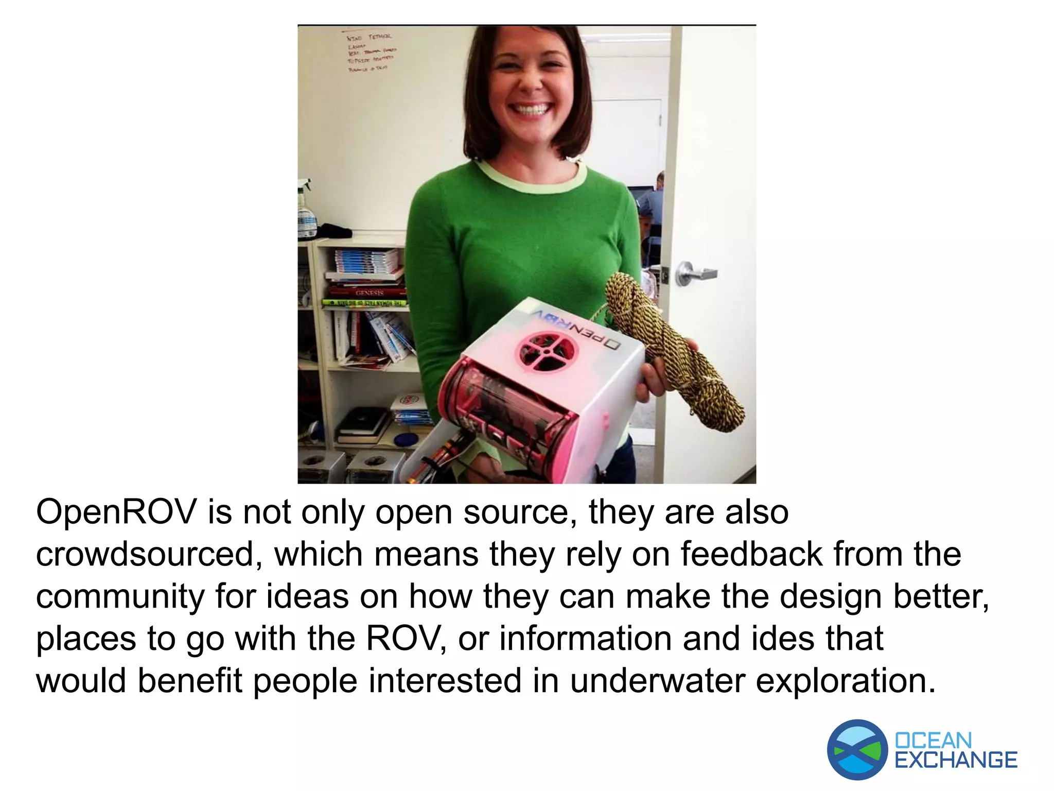 OpenROV is not only open source, they are also
crowdsourced, which means they rely on feedback from the
community for ideas on how they can make the design better,
places to go with the ROV, or information and ides that
would benefit people interested in underwater exploration.
 