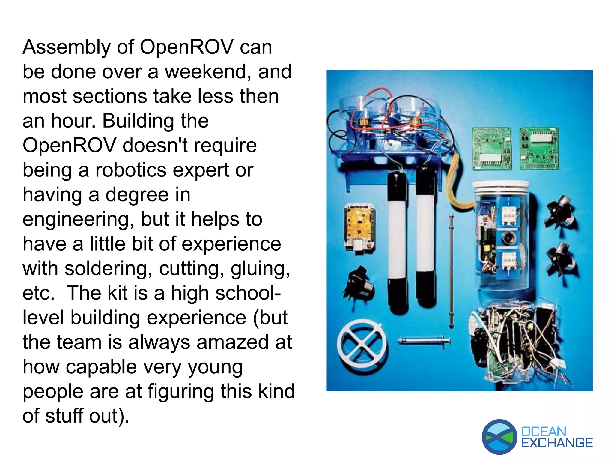 Assembly of OpenROV can
be done over a weekend, and
most sections take less then
an hour. Building the
OpenROV doesn't require
being a robotics expert or
having a degree in
engineering, but it helps to
have a little bit of experience
with soldering, cutting, gluing,
etc. The kit is a high school-
level building experience (but
the team is always amazed at
how capable very young
people are at figuring this kind
of stuff out).
 