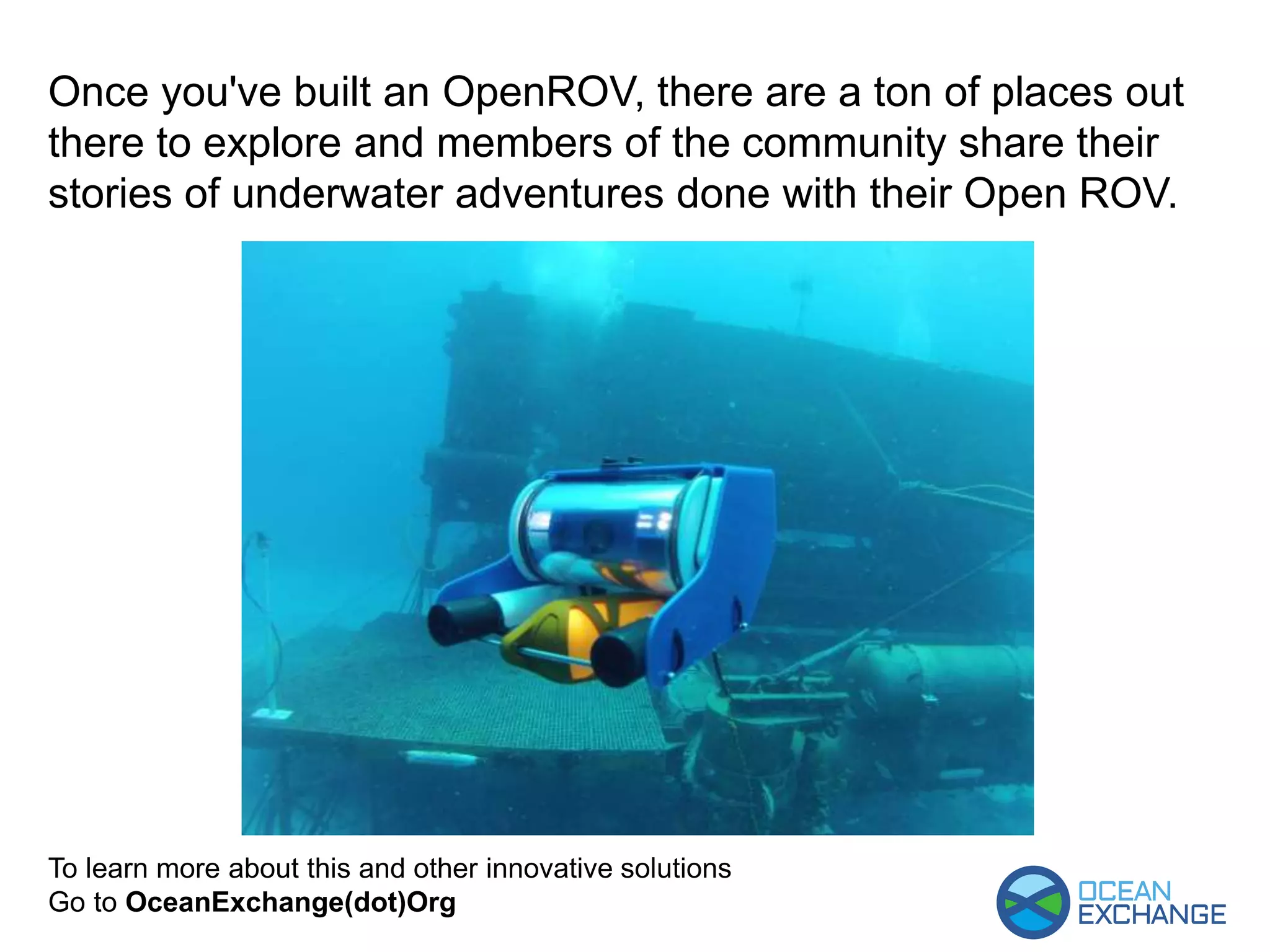 To learn more about this and other innovative solutions
Go to OceanExchange(dot)Org
Once you've built an OpenROV, there are a ton of places out
there to explore and members of the community share their
stories of underwater adventures done with their Open ROV.
 