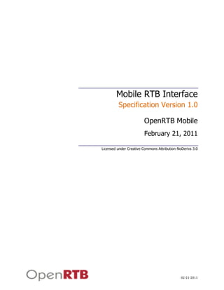 Mobile RTB Interface
         Specification Version 1.0

                        OpenRTB Mobile
                        February 21, 2011

Licensed under Creative Commons Attribution-NoDerivs 3.0




                                              02-21-2011
 