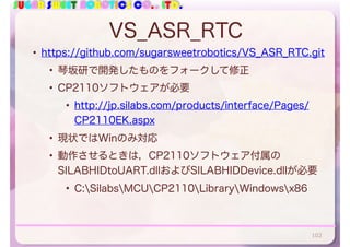 SUGAR SWEET ROBOTICS CO., LTD.
VS_ASR_RTC
• https://github.com/sugarsweetrobotics/VS_ASR_RTC.git
• 琴坂研で開発したものをフォークして修正
• CP2110ソフトウェアが必要
• http://jp.silabs.com/products/interface/Pages/
CP2110EK.aspx
• 現状ではWinのみ対応
• 動作させるときは，CP2110ソフトウェア付属の
SILABHIDtoUART.dllおよびSILABHIDDevice.dllが必要
• C:SilabsMCUCP2110LibraryWindowsx86
102
 