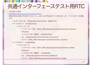 SUGAR SWEET ROBOTICS CO., LTD.
共通インターフェーステスト用RTC
• これを作ってみる
• https://github.com/sugarsweetrobotics/ManipulatorCommonTest
• 先ほどのVS_ASR_RTCをダウンロードし，idlフォルダ内のidlファイルをコピーして，サービスポートを実装
する
• コンポーネント名： ManipulatorCommonTest （自由だけど）
• サービスポート：manipCommon
• インターフェース
• インターフェース名：JARA_ARM_ManipulatorCommonInterface_Common
• Required
• インスタンス名・変数名： manipCommon
• idl ： ManipulatorCommonInterface_Common.idl
• タイプ：JARA_ARM::ManipulatorCommonInterface_Common
• サービスポート：manipMiddle
• インターフェース
• インターフェース名：JARA_ARM_ManipulatorCommonInterface_Middle
• Required
• インスタンス名・変数名： manipMiddle
• idl ： ManipulatorCommonInterface_Middle.idl
• タイプ： JARA_ARM::ManipulatorCommonInterface_Middle
103
 