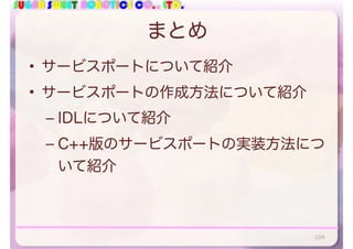 SUGAR SWEET ROBOTICS CO., LTD.
まとめ
• サービスポートについて紹介
• サービスポートの作成方法について紹介
– IDLについて紹介
– C++版のサービスポートの実装方法につ
いて紹介
104
 