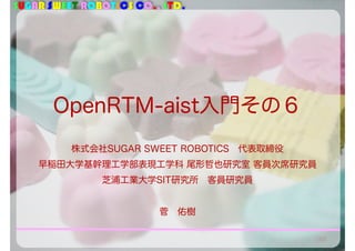 SUGAR SWEET ROBOTICS CO., LTD.
OpenRTM-aist入門その６
105
株式会社SUGAR SWEET ROBOTICS 代表取締役
早稲田大学基幹理工学部表現工学科 尾形哲也研究室 客員次席研究員
芝浦工業大学SIT研究所 客員研究員
菅 佑樹
 