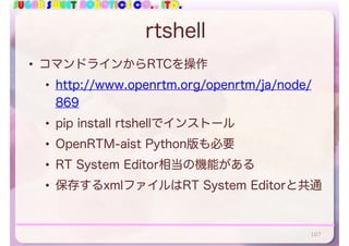 SUGAR SWEET ROBOTICS CO., LTD.
rtshell
• コマンドラインからRTCを操作
• http://www.openrtm.org/openrtm/ja/node/
869
• pip install rtshellでインストール
• OpenRTM-aist Python版も必要
• RT System Editor相当の機能がある
• 保存するxmlファイルはRT System Editorと共通
107
 