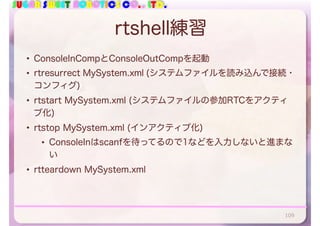 SUGAR SWEET ROBOTICS CO., LTD.
rtshell練習
• ConsoleInCompとConsoleOutCompを起動
• rtresurrect MySystem.xml (システムファイルを読み込んで接続・
コンフィグ)
• rtstart MySystem.xml (システムファイルの参加RTCをアクティ
ブ化)
• rtstop MySystem.xml (インアクティブ化)
• ConsoleInはscanfを待ってるので1などを入力しないと進まな
い
• rtteardown MySystem.xml
109
 