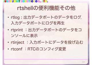 SUGAR SWEET ROBOTICS CO., LTD.
rtshellの便利機能その他
• rtlog : 出力データポートのデータをログ．
入力データポートにログを再生
• rtprint ：出力データポートのデータをコ
ンソールに表示
• rtinject ：入力ポートにデータを投げ込む
• rtconf ：RTCのコンフィグ変更
110
 