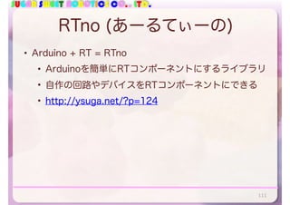 SUGAR SWEET ROBOTICS CO., LTD.
RTno (あーるてぃーの)
• Arduino + RT = RTno
• Arduinoを簡単にRTコンポーネントにするライブラリ
• 自作の回路やデバイスをRTコンポーネントにできる
• http://ysuga.net/?p=124
111
 