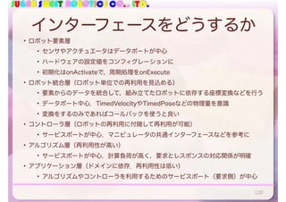 SUGAR SWEET ROBOTICS CO., LTD.
インターフェースをどうするか
• ロボット要素層
• センサやアクチュエータはデータポートが中心
• ハードウェアの設定値をコンフィグレーションに
• 初期化はonActivateで，周期処理をonExecute
• ロボット統合層（ロボット単位での再利用を見込める）
• 要素からのデータを統合して，組み立てたロボットに依存する座標変換などを行う
• データポート中心．TimedVelocityやTimedPoseなどの物理量を意識
• 変換をするのみであればコールバックを使うと良い
• コントローラ層（ロボットの再利用に付随して再利用が可能）
• サービスポートが中心．マニピュレータの共通インターフェースなどを参考に
• アルゴリズム層（再利用性が高い）
• サービスポートが中心．計算負荷が高く，要求とレスポンスの対応関係が明確
• アプリケーション層（ドメインに依存．再利用性は低い）
• アルゴリズムやコントローラを利用するためのサービスポート（要求側）が中心
120
 