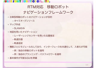 SUGAR SWEET ROBOTICS CO., LTD.
RTM対応 移動ロボット
ナビゲーションフレームワーク
• 台車型移動ロボットのナビゲーションが目的
– すべてオープンソース
• マップ作成
– SLAMのみ
• 地図を用いたナビゲーション
– レーザーレンジセンサーを用いた位置推定
– 軌道計画
– 軌道追従
• 機能ごとにモジュール化しており，インターフェースを共通化して，入替えが可能
– 例：独自の移動ロボットを適用
– 例：独自のプランニング・パスフォロワーを適用
• 基本操作が可能なGUIを準備
121
 