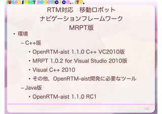 SUGAR SWEET ROBOTICS CO., LTD.
RTM対応 移動ロボット
ナビゲーションフレームワーク
MRPT版
• 環境
– C++版
• OpenRTM-aist 1.1.0 C++ VC2010版
• MRPT 1.0.2 for Visual Studio 2010版
• Visual C++ 2010
• その他，OpenRTM-aist開発に必要なツール
– Java版
• OpenRTM-aist 1.1.0 RC1
122
 