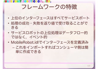 SUGAR SWEET ROBOTICS CO., LTD.
フレームワークの特徴
• 上位のインターフェースはすべてサービスポート
• 処理の成功・失敗を返り値で受け取ることがで
きる
• サービスロボットの上位処理はデータフロー的
ではなく，イベント的
• MobileRobot.idlでインターフェースを定義済み
– これをインポートすればコンシューマ側は簡
単に作成できる
123
 