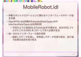 SUGAR SWEET ROBOTICS CO., LTD.
MobileRobot.idl
• 移動ロボットナビゲーションに関わるインターフェースやデータ型
を定義
• OpenRTM-aist同梱のExtendedDataTypes.idlや
InterfaceDataTypes.idlを再利用
• 今回のように独自IDLからincludeする場合は，自分のIDLフォ
ルダにこれらのIDLをコピーしておく必要がある
• 統一されたインターフェース設計思想
– 値渡しでデータを渡し，参照渡しでデータを受け取る．返り値
で処理の成否を受け取る
124
 
