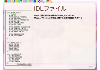 SUGAR SWEET ROBOTICS CO., LTD.
IDLファイル
126
		enum	RETURN_VALUE	{	
	 //	COMMON	
	 RETVAL_OK,	
	 RETVAL_INVALID_PARAMETER,	
	 RETVAL_EMPTY_MAP,	
	 RETVAL_INVALID_PRECONDITION,	
	 RETVAL_NOT_IMPL,	
	 RETVAL_UNKNOWN_ERROR,	
	 RETVAL_NOT_FOUND,	
	 RETVAL_ODOMETRY_INVALID_VALUE,	
	 RETVAL_ODOMETRY_TIME_OUT,	
	 RETVAL_RANGE_INVALID_VALUE,	
	 RETVAL_RANGE_TIME_OUT,	
	 RETVAL_EMERGENCY_STOP,	
	 RETVAL_OUTOF_RANGE	
		};	
		enum	MAPPER_STATE	{	
				MAPPER_STOPPED,	
				MAPPER_MAPPING,	
				MAPPER_SUSPEND,	
				MAPPER_ERROR,	
				MAPPER_UNKNOWN	
		};	
		enum	FOLLOWER_STATE	{	
				FOLLOWER_STOPPED,	
				FOLLOWER_FOLLOWING,	
				FOLLOWER_SUSPEND,	
				FOLLOWER_ERROR,	
				FOLLOWER_UNKNOWN	
		};	
enumで返り値の基本値 (RETURN_VALUE) や，

MapperやFollowerの状態み関する変数が定義されている
MobileRobot.idl
 