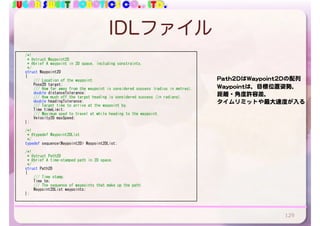 SUGAR SWEET ROBOTICS CO., LTD.
IDLファイル
129
				/*!	
					*	@struct	Waypoint2D	
					*	@brief	A	waypoint	in	2D	space,	including	constraints.	
					*/	
				struct	Waypoint2D	
				{	
								///	Location	of	the	waypoint.	
								Pose2D	target;	
								///	How	far	away	from	the	waypoint	is	considered	success	(radius	in	metres).	
								double	distanceTolerance;	
								///	How	much	off	the	target	heading	is	considered	success	(in	radians).	
								double	headingTolerance;	
								///	Target	time	to	arrive	at	the	waypoint	by.	
								Time	timeLimit;	
								///	Maximum	sped	to	travel	at	while	heading	to	the	waypoint.	
								Velocity2D	maxSpeed;	
				};	
				/*!	
					*	@typedef	Waypoint2DList	
					*/	
				typedef	sequence<Waypoint2D>	Waypoint2DList;	
				/*!	
					*	@struct	Path2D	
					*	@brief	A	time-stamped	path	in	2D	space.	
					*/	
				struct	Path2D	
				{	
								///	Time	stamp.	
								Time	tm;	
								///	The	sequence	of	waypoints	that	make	up	the	path.	
								Waypoint2DList	waypoints;	
				};	
Path2DはWaypoint2Dの配列

Waypointは，目標位置姿勢，

距離・角度許容差，

タイムリミットや最大速度が入る
 
