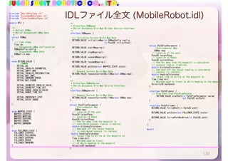 SUGAR SWEET ROBOTICS CO., LTD.
IDLファイル全文 (MobileRobot.idl)
130
#include	"BasicDataType.idl"	
#include	"ExtendedDataTypes.idl"	
#include	"InterfaceDataTypes.idl"	
module	RTC	{	
		/*!	
			*	@struct	OCMap	
			*	@brief	OccupancyGridMap	Data	
			*/	
		struct	OGMap	
		{	
				///	Time	stamp.	
				Time	tm;	
				///	OccupancyGridMap	Configuration	
				OGMapConfig	config;	
				///	OccupancyGridMap	Data	
				OGMapTile	map;	
		};	
		enum	RETURN_VALUE	{	
	 //	COMMON	
	 RETVAL_OK,	
	 RETVAL_INVALID_PARAMETER,	
	 RETVAL_EMPTY_MAP,	
	 RETVAL_INVALID_PRECONDITION,	
	 RETVAL_NOT_IMPL,	
	 RETVAL_UNKNOWN_ERROR,	
	 RETVAL_NOT_FOUND,	
	 RETVAL_ODOMETRY_INVALID_VALUE,	
	 RETVAL_ODOMETRY_TIME_OUT,	
	 RETVAL_RANGE_INVALID_VALUE,	
	 RETVAL_RANGE_TIME_OUT,	
	 RETVAL_EMERGENCY_STOP,	
	 RETVAL_OUTOF_RANGE	
		};	
		enum	MAPPER_STATE	{	
				MAPPER_STOPPED,	
				MAPPER_MAPPING,	
				MAPPER_SUSPEND,	
				MAPPER_ERROR,	
				MAPPER_UNKNOWN	
		};	
		enum	FOLLOWER_STATE	{	
				FOLLOWER_STOPPED,	
				FOLLOWER_FOLLOWING,	
				FOLLOWER_SUSPEND,	
				FOLLOWER_ERROR,	
				FOLLOWER_UNKNOWN	
		};	
		/*!	
			*	@interface	OGMapper	
			*	@brief	Occupancy	Grid	Map	Builder	Service	Interface	
			*/	
		interface	OGMapper	{	
					
				///	Initialize	Current	Build	Map	Data	
				RETURN_VALUE	initializeMap(in	OGMapConfig	config,		
																															in	Pose2D	initialPose);	
				RETURN_VALUE	startMapping();	
				RETURN_VALUE	stopMapping();	
				RETURN_VALUE	suspendMapping();	
				RETURN_VALUE	resumeMapping();	
				RETURN_VALUE	getState(out	MAPPER_STATE	state);	
				///	Request	Current	Build	Map	Data	
				RETURN_VALUE	requestCurrentBuiltMap(out	OGMap	map);	
		};	
		/*!	
			*	@interface	OGMapServer	
			*	@brief	Occupancy	Grid	Map	Service	Interface	
			*/	
		interface	OGMapServer	{	
					
				///	Request	Current	Build	Map	Data	
				RETURN_VALUE	requestCurrentBuiltMap(out	OGMap	map);	
		};	
			
		struct	PathPlanParameter	{	
	 //Environmental	Map	
	 OGMap	map;	
				///	Location	of	the	goal.	
				Pose2D	targetPose;	
				///	Location	of	Robot.	
				Pose2D	currentPose;	
				///	How	far	away	from	the	waypoint	is	
				///	considered	success	(radius	in	metres).	
				double	distanceTolerance;	
				///	How	much	off	the	target	heading		
				///	is	considered	success	(in	radians).	
			double	headingTolerance;	
				///	Target	time	to	arrive	at	the	waypoint	by.	
				Time	timeLimit;	
				///	Maximum	sped	to	travel	
				///	at	while	heading	to	the	waypoint.	
				Velocity2D	maxSpeed;	
		};	
		
		struct	PathPlanParameter	{	
	 //Environmental	Map	
	 OGMap	map;	
				///	Location	of	the	goal.	
				Pose2D	targetPose;	
				///	Location	of	Robot.	
				Pose2D	currentPose;	
				///	How	far	away	from	the	waypoint	is	considered	
				///	success	(radius	in	metres).	
				double	distanceTolerance;	
				///	How	much	off	the	target	heading	is	considered	
				///	success	(in	radians).	
				double	headingTolerance;	
				///	Target	time	to	arrive	at	the	waypoint	by.	
				Time	timeLimit;	
				///	Maximum	sped	to	travel	at	while	heading	to	the	waypoint.	
				Velocity2D	maxSpeed;	
		};	
			
		interface	PathPlanner	{	
				///	Plan	Path	from	PathPlanParater.	
	 		RETURN_VALUE	planPath(in	PathPlanParameter	param,		
																														out	Path2D	outPath);	
		};	
		interface	PathFollower	{	
				RETURN_VALUE	followPath(in	Path2D	path);	
	 	
				RETURN_VALUE	getState(out	FOLLOWER_STATE	state);	
	 	
				RETURN_VALUE	followPathNonBlock(in	Path2D	path);	
		};	
};	
#endif	
 