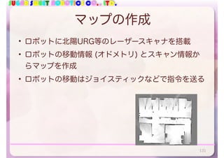 SUGAR SWEET ROBOTICS CO., LTD.
マップの作成
• ロボットに北陽URG等のレーザースキャナを搭載
• ロボットの移動情報 (オドメトリ) とスキャン情報か
らマップを作成
• ロボットの移動はジョイスティックなどで指令を送る
131
 