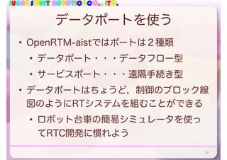 SUGAR SWEET ROBOTICS CO., LTD.
データポートを使う
• OpenRTM-aistではポートは２種類
• データポート・・・データフロー型
• サービスポート・・・遠隔手続き型
• データポートはちょうど，制御のブロック線
図のようにRTシステムを組むことができる
• ロボット台車の簡易シミュレータを使っ
てRTC開発に慣れよう
14
 