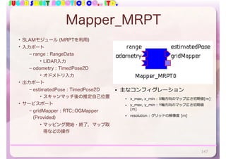 SUGAR SWEET ROBOTICS CO., LTD.
Mapper_MRPT
• SLAMモジュール (MRPTを利用)
• 入力ポート
– range : RangeData
• LiDAR入力
– odometry : TimedPose2D
• オドメトリ入力
• 出力ポート
– estimatedPose : TimedPose2D
• スキャンマッチ後の推定自己位置
• サービスポート
– gridMapper : RTC::OGMapper
(Provided)
• マッピング開始・終了，マップ取
得などの操作
147
• 主なコンフィグレーション
• x_max, x_min : X軸⽅向のマップ広さ初期値[m]
• y_max, y_min : Y軸⽅向のマップ広さ初期値
[m]
• resolution : グリッドの解像度 [m]
 
