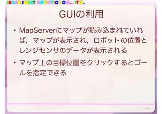 SUGAR SWEET ROBOTICS CO., LTD.
GUIの利用
• MapServerにマップが読み込まれていれ
ば，マップが表示され，ロボットの位置と
レンジセンサのデータが表示される
• マップ上の目標位置をクリックするとゴー
ルを指定できる
154
 