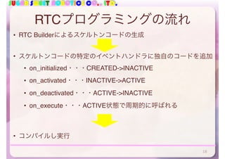 SUGAR SWEET ROBOTICS CO., LTD.
RTCプログラミングの流れ
• RTC Builderによるスケルトンコードの生成
• スケルトンコードの特定のイベントハンドラに独自のコードを追加
• on_initialized・・・CREATED->INACTIVE
• on_activated・・・INACTIVE->ACTIVE
• on_deactivated・・・ACTIVE->INACTIVE
• on_execute・・・ACTIVE状態で周期的に呼ばれる
• コンパイルし実行
18
 
