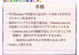 SUGAR SWEET ROBOTICS CO., LTD.
手順
• RTCBuilderで所望の入出力ポートを持ったRTCの
スケルトンを生成する
• 既存のライブラリを使う場合は，CMakeLists.txt
を変更してロボット用のライブラリをリンクする
• CMakeLists.txtの編集方法についてはウェブの
情報や，既存のRTCを参考にすると良い
• 後述のAriaRTCなどが参考になると思う
• Buildして実行する
184
 