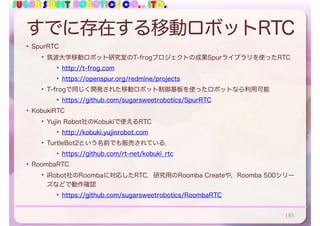 SUGAR SWEET ROBOTICS CO., LTD.
すでに存在する移動ロボットRTC
• SpurRTC
• 筑波大学移動ロボット研究室のT-frogプロジェクトの成果Spurライブラリを使ったRTC
• http://t-frog.com
• https://openspur.org/redmine/projects
• T-frogで同じく開発された移動ロボット制御基板を使ったロボットなら利用可能
• https://github.com/sugarsweetrobotics/SpurRTC
• KobukiRTC
• Yujin Robot社のKobukiで使えるRTC
• http://kobuki.yujinrobot.com
• TurtleBot2という名前でも販売されている．
• https://github.com/rt-net/kobuki_rtc
• RoombaRTC
• iRobot社のRoombaに対応したRTC．研究用のRoomba Createや，Roomba 500シリー
ズなどで動作確認
• https://github.com/sugarsweetrobotics/RoombaRTC
185
 
