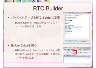 SUGAR SWEET ROBOTICS CO., LTD.
RTC Builder
• パースペクティブをRTC Builderに変更
– Builder Editorで，RTCの骨格（スケルト
ン）コードを作成できる
• Builder Editorを開く
– RTCが持つべき「イベントハンドラ」が実
装されているので，それを編集して自分の
コードを差し込む
19
 