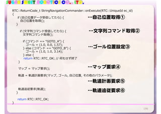 SUGAR SWEET ROBOTICS CO., LTD.
196
RTC::ReturnCode_t StringNavigationCommander::onExecute(RTC::UniqueId ec_id)
{
if (⾃⼰位置データ受信してたら) {
⾃⼰位置を取得();
}
if (⽂字列コマンド受信してたら) {
⽂字列コマンド取得();
if (コマンド == “GOTO_A”) {
ゴール = (1.0, 0.0, 1.57);
} else (コマンド == “GOTO_B”) {
ゴール = (1.0, 1.0, 3.14);
} else {
return RTC::RTC_OK; // 何もせず終了
}
マップ = マップ要求();
軌道 = 軌道計画要求(マップ, ゴール, ⾃⼰位置, その他のパラメータ);
軌道追従要求(軌道);
}
return RTC::RTC_OK;
}
…自己位置取得①
…文字列コマンド取得②
…ゴール位置設定③
…マップ要求④
…軌道計画要求⑤
…軌道追従要求⑥
 