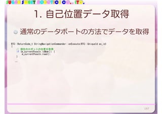 SUGAR SWEET ROBOTICS CO., LTD.
1. 自己位置データ取得
RTC::ReturnCode_t	StringNavigationCommander::onExecute(RTC::UniqueId	ec_id)	
{	
	 //	現在のロボットの位置を取得	
	 if	(m_currentPoseIn.isNew())	{	
	 	 m_currentPoseIn.read();	
	 }	
			…
通常のデータポートの⽅法でデータを取得
197
 
