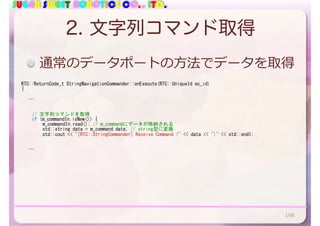 SUGAR SWEET ROBOTICS CO., LTD.
2. 文字列コマンド取得
RTC::ReturnCode_t	StringNavigationCommander::onExecute(RTC::UniqueId	ec_id)	
{	
			…	
	 //	文字列コマンドを取得	
	 if	(m_commandIn.isNew())	{	
	 	 m_commandIn.read();	//	m_commandにデータが格納される	
	 	 std::string	data	=	m_command.data;	//	string型に変換	
	 	 std::cout	<<	"[RTC::StringCommander]	Receive	Command	("	<<	data	<<	")"	<<	std::endl;	
	 	 	 	
	 	 	 	
			…	
通常のデータポートの⽅法でデータを取得
198
 