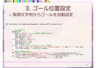 SUGAR SWEET ROBOTICS CO., LTD.
3. ゴール位置設定
RTC::ReturnCode_t	StringNavigationCommander::onExecute(RTC::UniqueId	ec_id)	
{	
			…	
	 	 //	Goalを設定する	
	 	 Pose2D	goal;	
	 	 if	(data	==	"GOTO_A")	{	//	string型は==演算子が使える	
	 	 	 goal.position.x	=	1.0;	
	 	 	 goal.position.y	=	1.0;	
	 	 	 goal.heading	=	1.57;	
	 	 }	else	if	(data	==	"GOTO_B")	{	
	 	 	 goal.position.x	=	1.0;	
	 	 	 goal.position.y	=	0.0;	
	 	 	 goal.heading	=	0.0;	
	 	 }	else	{	//	知らないコマンドはエラーメッセージを表示	
	 	 	 std::cout	<<	"[RTC::StringCommander]	Error.	Unknown	Command	("	<<	data	<<	")"	<<	std::endl;	
	 	 	 return	RTC::RTC_OK;	//	onExecuteから通常終了	
	 	 }	
	 	 //	現在地と目的地が定まる	
	 	 std::cout	<<	"[RTC::StringCommander]	Current	Pose	=	("	<<	m_currentPose.data.position.x	<<	",	"		
	 	 	 <<	m_currentPose.data.position.y	<<	",	"	<<	m_currentPose.data.heading	<<	")"	<<	std::endl;	
	 	 std::cout	<<	"[RTC::StringCommander]	Goal	Pose				=	("	<<	goal.position.x	<<	",	"		
	 	 	 <<	goal.position.y	<<	",	"	<<	goal.heading	<<	")"	<<	std::endl;	
	 	
			…	
取得⽂字列からゴールを⾃動設定
199
 