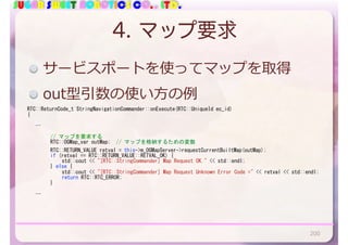 SUGAR SWEET ROBOTICS CO., LTD.
4. マップ要求
RTC::ReturnCode_t	StringNavigationCommander::onExecute(RTC::UniqueId	ec_id)	
{	
			…	
	 	 //	マップを要求する	
	 	 RTC::OGMap_var	outMap;		//	マップを格納するための変数	
	 	 RTC::RETURN_VALUE	retval	=	this->m_OGMapServer->requestCurrentBuiltMap(outMap);	
	 	 if	(retval	==	RTC::RETURN_VALUE::RETVAL_OK)	{	
	 	 	 std::cout	<<	"[RTC::StringCommander]	Map	Request	OK."	<<	std::endl;	
	 	 }	else	{	
	 	 	 std::cout	<<	"[RTC::StringCommander]	Map	Request	Unknown	Error	Code	="	<<	retval	<<	std::endl;	
	 	 	 return	RTC::RTC_ERROR;	
	 	 }	
	 	 	 	
			…	
サービスポートを使ってマップを取得
out型引数の使い⽅の例
200
 