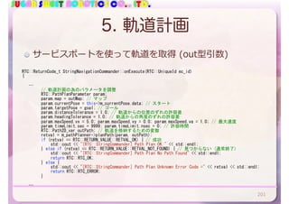 SUGAR SWEET ROBOTICS CO., LTD.
5. 軌道計画
RTC::ReturnCode_t	StringNavigationCommander::onExecute(RTC::UniqueId	ec_id)	
{	
			…	
	 	 //	軌道計画の為のパラメータを調整	
	 	 RTC::PathPlanParameter	param;	
	 	 param.map	=	outMap;	//	マップ	
	 	 param.currentPose	=	this->m_currentPose.data;	//	スタート	
	 	 param.targetPose	=	goal;	//	ゴール	
	 	 param.distanceTolerance	=	1.0;	//	軌道からの位置のずれの許容差	
	 	 param.headingTolerance	=	1.0;	//	軌道からの角度のずれの許容差	
	 	 param.maxSpeed.vx	=	5.0;	param.maxSpeed.vy	=	0.0;	param.maxSpeed.va	=	1.0;	//	最大速度	
	 	 param.timeLimit.sec	=	9999;	param.timeLimit.nsec	=	0;	//	許容時間	
	 	 RTC::Path2D_var	outPath;	//	軌道を格納するための変数	
	 	 retval	=	m_pathPlanner->planPath(param,	outPath);	
	 	 if	(retval	==	RTC::RETURN_VALUE::RETVAL_OK)	{	//	成功	
	 	 	 std::cout	<<	"[RTC::StringCommander]	Path	Plan	OK."	<<	std::endl;	
	 	 }	else	if	(retval	==	RTC::RETURN_VALUE::RETVAL_NOT_FOUND)	{	//	見つからない	(通常終了)	
	 	 	 std::cout	<<	"[RTC::StringCommander]	Path	Plan	No	Path	Found"	<<	std::endl;	
	 	 	 return	RTC::RTC_OK;	
	 	 }	else	{	
	 	 	 std::cout	<<	"[RTC::StringCommander]	Path	Plan	Unknown	Error	Code	="	<<	retval	<<	std::endl;	
	 	 	 return	RTC::RTC_ERROR;	
	 	 }	
	 	
			…	
サービスポートを使って軌道を取得 (out型引数)
201
 