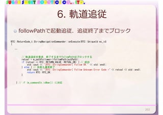 SUGAR SWEET ROBOTICS CO., LTD.
6. 軌道追従
RTC::ReturnCode_t	StringNavigationCommander::onExecute(RTC::UniqueId	ec_id)	
{	
			…	
	 	 //	軌道追従を要求．終了するまでfollowPathはブロックする	
	 	 retval	=	m_pathFollower->followPath(outPath);	
	 	 if	(retval	==	RTC::RETURN_VALUE::RETVAL_OK)	{	//	成功	
	 	 	 std::cout	<<	"[RTC::StringCommander]	Follow	OK."	<<	std::endl;	
	 	 }	else	{	//	失敗も通常終了	
	 	 	 std::cout	<<	"[RTC::StringCommander]	Follow	Unknown	Error	Code	="	<<	retval	<<	std::endl;	
	 	 	 return	RTC::RTC_OK;	
	 	 }	
	 }	//	if	(m_commandIn.isNew())	に対応	
followPathで起動追従．追従終了までブロック
202
 