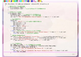 SUGAR SWEET ROBOTICS CO., LTD.
203
RTC::ReturnCode_t	StringNavigationCommander::onExecute(RTC::UniqueId	ec_id)	
{	
	 //	現在のロボットの位置を取得	
	 if	(m_currentPoseIn.isNew())	{	
	 	 m_currentPoseIn.read();	//	m_currentPoseにデータが格納される	
	 }	
	 //	文字列コマンドを取得	
	 if	(m_commandIn.isNew())	{	
	 	 m_commandIn.read();	//	m_commandにデータが格納される	
	 	 std::string	data	=	m_command.data;	//	string型に変換	
	 	 std::cout	<<	"[RTC::StringCommander]	Receive	Command	("	<<	data	<<	")"	<<	std::endl;	
	 	 	 	
	 	 //	Goalを設定する	
	 	 Pose2D	goal;	
	 	 if	(data	==	"GOTO_A")	{	//	string型は==演算子が使える	
	 	 	 goal.position.x	=	1.0;	
	 	 	 goal.position.y	=	1.0;	
	 	 	 goal.heading	=	1.57;	
	 	 }	else	if	(data	==	"GOTO_B")	{	
	 	 	 goal.position.x	=	1.0;	
	 	 	 goal.position.y	=	0.0;	
	 	 	 goal.heading	=	0.0;	
	 	 }	else	{	//	知らないコマンドはエラーメッセージを表示	
	 	 	 std::cout	<<	"[RTC::StringCommander]	Error.	Unknown	Command	("	<<	data	<<	")"	<<	std::endl;	
	 	 	 return	RTC::RTC_OK;	//	onExecuteから通常終了	
	 	 }	
	 	 //	現在地と目的地が定まる	
	 	 std::cout	<<	"[RTC::StringCommander]	Current	Pose	=	("	<<	m_currentPose.data.position.x	<<	",	"		
	 	 	 <<	m_currentPose.data.position.y	<<	",	"	<<	m_currentPose.data.heading	<<	")"	<<	std::endl;	
	 	 std::cout	<<	"[RTC::StringCommander]	Goal	Pose				=	("	<<	goal.position.x	<<	",	"		
	 	 	 <<	goal.position.y	<<	",	"	<<	goal.heading	<<	")"	<<	std::endl;	
	 	 	 	
	 	 	 	
	 	 //	マップを要求する	
	 	 RTC::OGMap_var	outMap;	//	マップを格納するための変数	
	 	 RTC::RETURN_VALUE	retval	=	this->m_OGMapServer->requestCurrentBuiltMap(outMap);	
	 	 if	(retval	==	RTC::RETURN_VALUE::RETVAL_OK)	{	
	 	 	 std::cout	<<	"[RTC::StringCommander]	Map	Request	OK."	<<	std::endl;	
	 	 }	else	{	
	 	 	 std::cout	<<	"[RTC::StringCommander]	Map	Request	Unknown	Error	Code	="	<<	retval	<<	std::endl;	
	 	 	 return	RTC::RTC_ERROR;	
	 	 }	 	
 