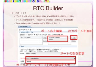 SUGAR SWEET ROBOTICS CO., LTD.
RTC Builder
• データポートタブ
• データ型が見つから無い場合はRTM_ROOT環境変数が設定されて無い
• システムの詳細設定や，~/.bashrcなどを確認．必要によっては再起動．
• TimedVelocity2DはTimedVector2Dと間違いやすい！！
出力ポートを追加ポート名を編集
ポートの型を変更
ポートのソースコード上の変数名を入力 23
 