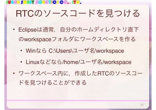 SUGAR SWEET ROBOTICS CO., LTD.
RTCのソースコードを見つける
• Eclipseは通常，自分のホームディレクトリ直下
のworkspaceフォルダにワークスペースを作る
• Winなら C:Usersユーザ名workspace
• Linuxなどなら/home/ユーザ名/workspace
• ワークスペース内に，作成したRTCのソースコー
ドを見つけることができる
26
 