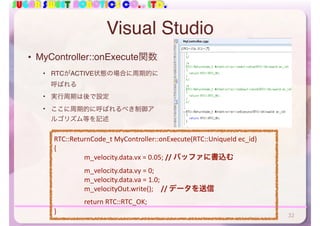 SUGAR SWEET ROBOTICS CO., LTD.
Visual Studio
• MyController::onExecute関数
• RTCがACTIVE状態の場合に周期的に
呼ばれる
• 実行周期は後で設定
• ここに周期的に呼ばれるべき制御ア
ルゴリズム等を記述
32
RTC::ReturnCode_t	MyController::onExecute(RTC::UniqueId	ec_id)	
{	
	 m_velocity.data.vx	=	0.05;	//	バッファに書込む	
	 m_velocity.data.vy	=	0;	
	 m_velocity.data.va	=	1.0;	
	 m_velocityOut.write(); //	データを送信	
	 return	RTC::RTC_OK;	
}
 