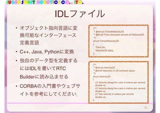 SUGAR SWEET ROBOTICS CO., LTD.
IDLファイル
• オブジェクト指向言語に変
換可能なインターフェース
定義言語
• C++, Java, Pythonに変換
• 独自のデータ型を定義する
にはIDLを書いてRTC
Builderに読み込ませる
• CORBAの入門書やウェブサ
イトを参考にしてください．
35
				/*!	
					*	@struct	TimedVelocity2D	
					*	@brief	Time-stamped	version	of	Velocity2D.	
					*/	
				struct	TimedVelocity2D	
				{	
								Time	tm;	
								Velocity2D	data;	
				};
				/*!	
					*	@struct	Velocity2D	
					*	@brief	Velocities	in	2D	cartesian	space.	
					*/	
				struct	Velocity2D	
				{	
								///	Velocity	along	the	x	axis	in	metres	per	second.	
								double	vx;	
								///	Velocity	along	the	y	axis	in	metres	per	second.	
								double	vy;	
								///	Yaw	velocity	in	radians	per	second.	
								double	va;	
				};
 