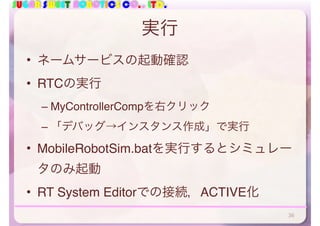 SUGAR SWEET ROBOTICS CO., LTD.
実行
• ネームサービスの起動確認
• RTCの実行
– MyControllerCompを右クリック
– 「デバッグ→インスタンス作成」で実行
• MobileRobotSim.batを実行するとシミュレー
タのみ起動
• RT System Editorでの接続，ACTIVE化
36
 