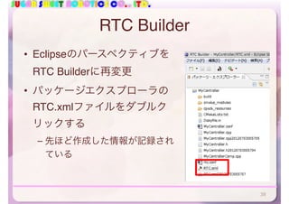 SUGAR SWEET ROBOTICS CO., LTD.
RTC Builder
• Eclipseのパースペクティブを
RTC Builderに再変更
• パッケージエクスプローラの
RTC.xmlファイルをダブルク
リックする
– 先ほど作成した情報が記録され
ている
38
 